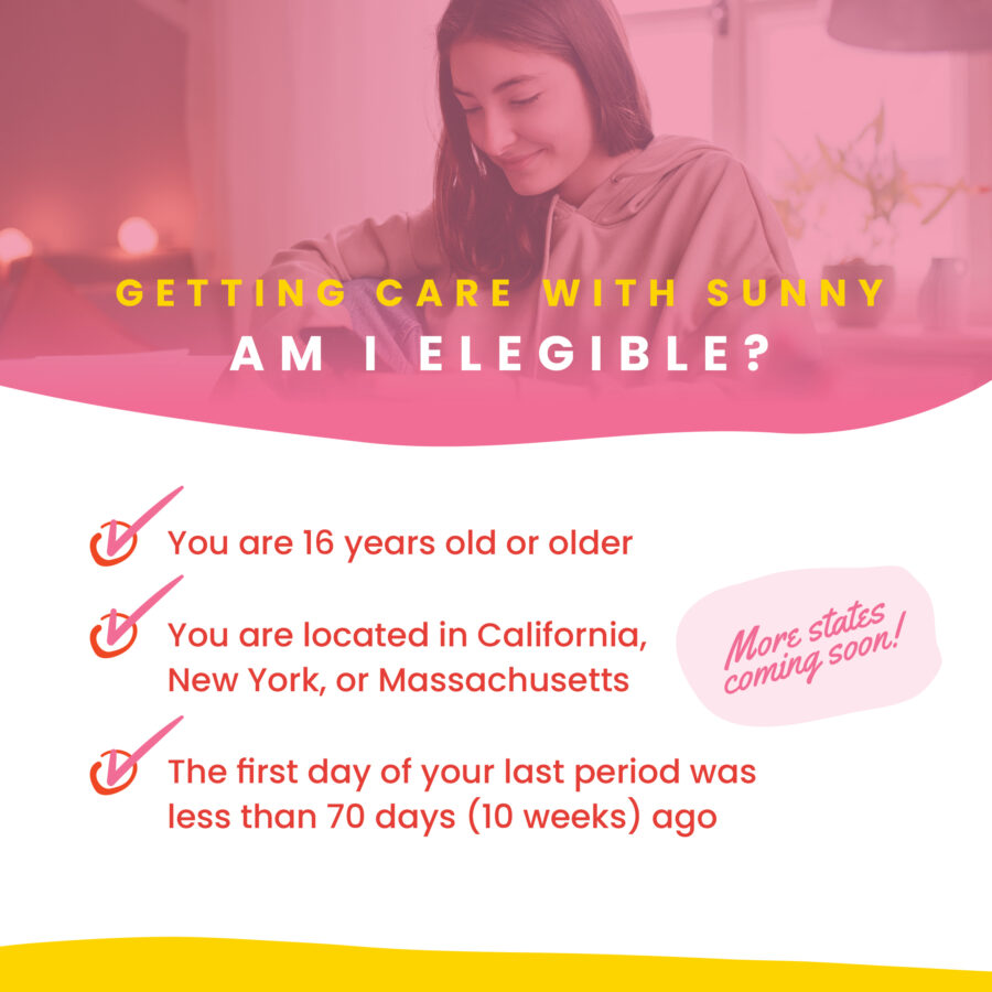 Getting Care With Sunny Am I Eligible? You are 16 years years old or older, you are located in California, New York, or Massachusetts, The first day of your last period was less than 70 days (10 weeks) ago